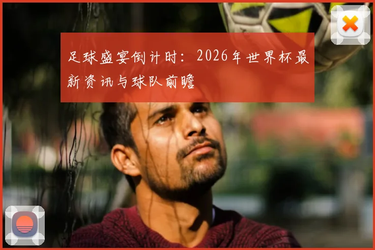 足球盛宴倒计时:2026年世界杯最新资讯与球队前瞻