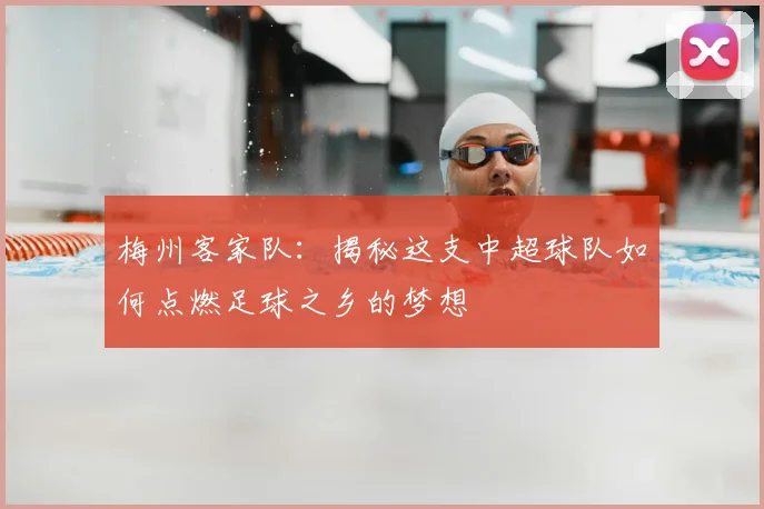 梅州客家队：揭秘这支中超球队如何点燃足球之乡的梦想