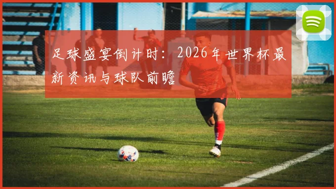 足球盛宴倒计时：2026年世界杯最新资讯与球队前瞻